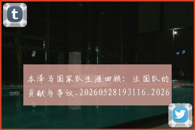 本泽马国家队生涯回顾：法国队的贡献与争议_20260528193116_20260707021806_20260731174220