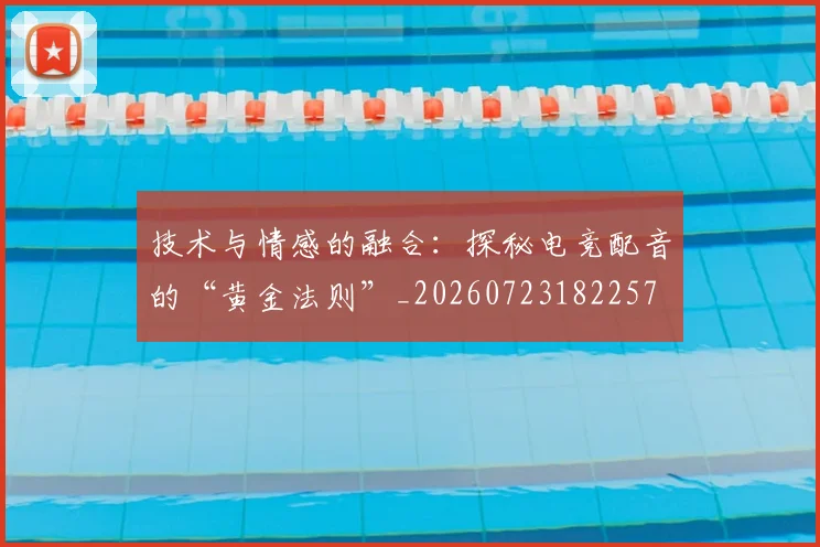 技术与情感的融合:探秘电竞配音的“黄金法则”_20260723182257