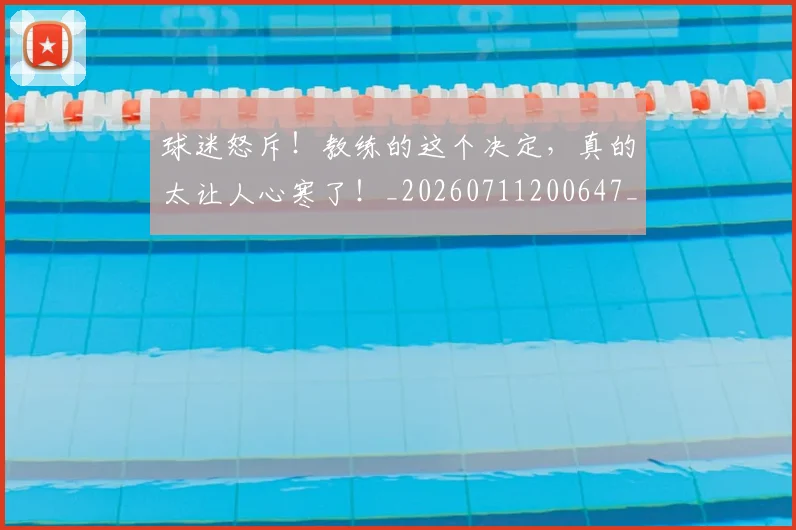 球迷怒斥！教练的这个决定，真的太让人心寒了！_20260711200647_20260802161110