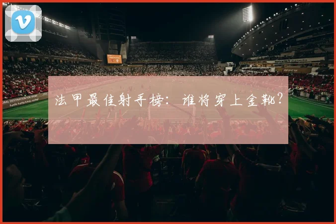 法甲最佳射手榜：谁将穿上金靴？