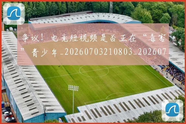 争议!电竞短视频是否正在“毒害”青少年_20260703210803_20260716192854