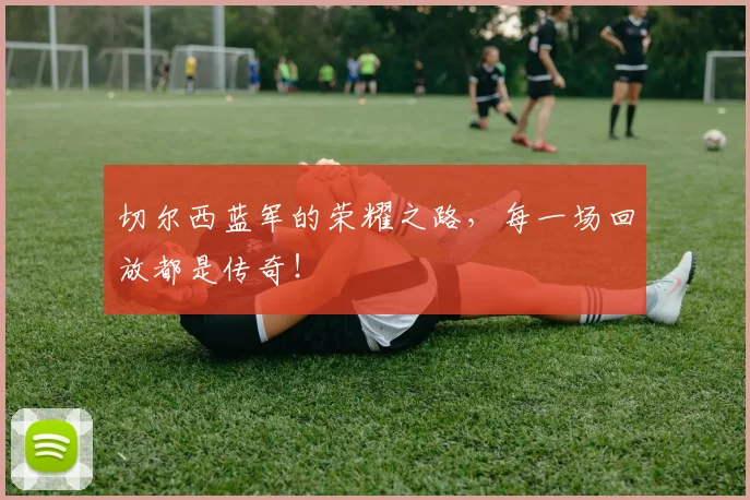 切尔西蓝军的荣耀之路,每一场回放都是传奇!