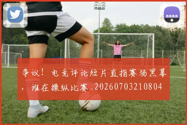 争议！电竞评论短片直指赛场黑幕，谁在操纵比赛_20260703210804