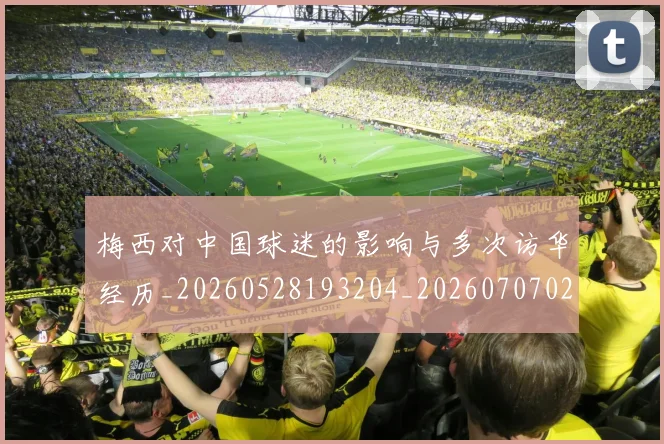梅西对中国球迷的影响与多次访华经历_20260528193204_20260707023227