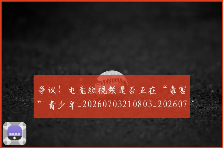 争议！电竞短视频是否正在“毒害”青少年_20260703210803_20260716192854