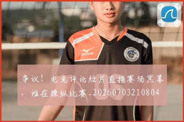 争议!电竞评论短片直指赛场黑幕,谁在操纵比赛_20260703210804