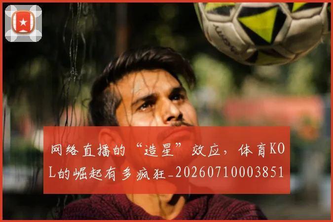 网络直播的“造星”效应,体育KOL的崛起有多疯狂_20260710003851_20260803143549