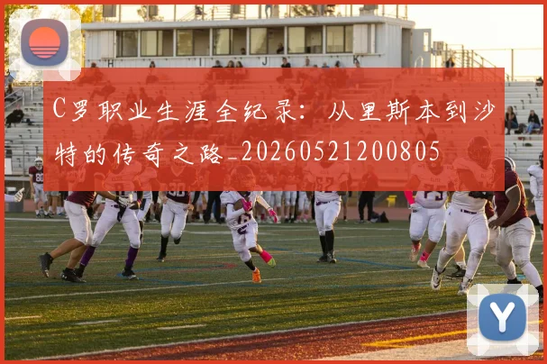 C罗职业生涯全纪录：从里斯本到沙特的传奇之路_20260521200805