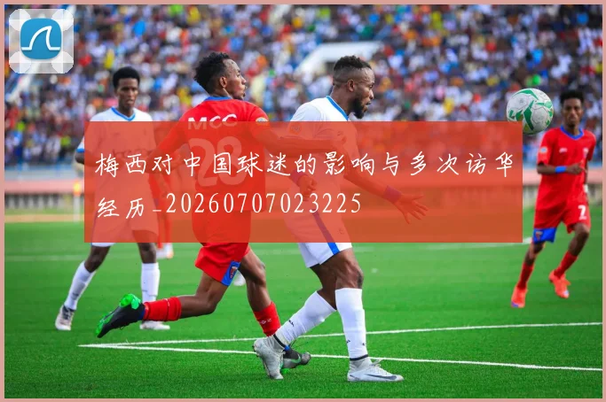 梅西对中国球迷的影响与多次访华经历_20260707023225