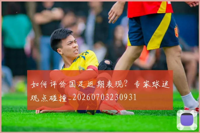 如何评价国足近期表现？专家球迷观点碰撞_20260703230931