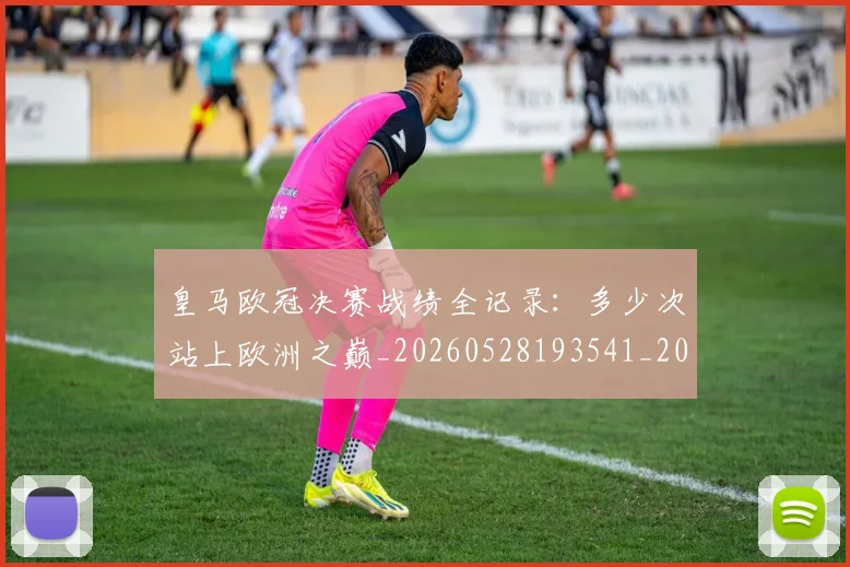 皇马欧冠决赛战绩全记录:多少次站上欧洲之巅_20260528193541_20260708194231
